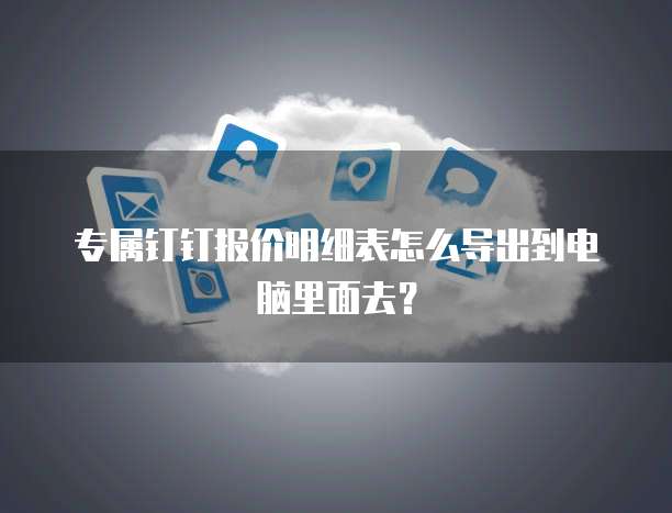 专属钉钉报价明细表怎么导出到电脑里面去？