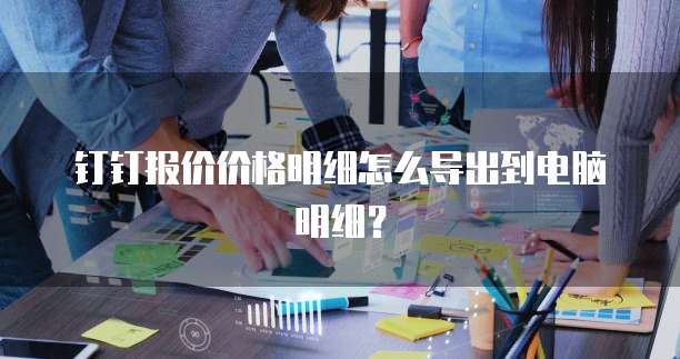 钉钉报价价格明细怎么导出到电脑明细？