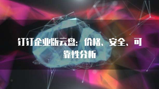 钉钉企业版云盘:价格、安全、可靠性分析