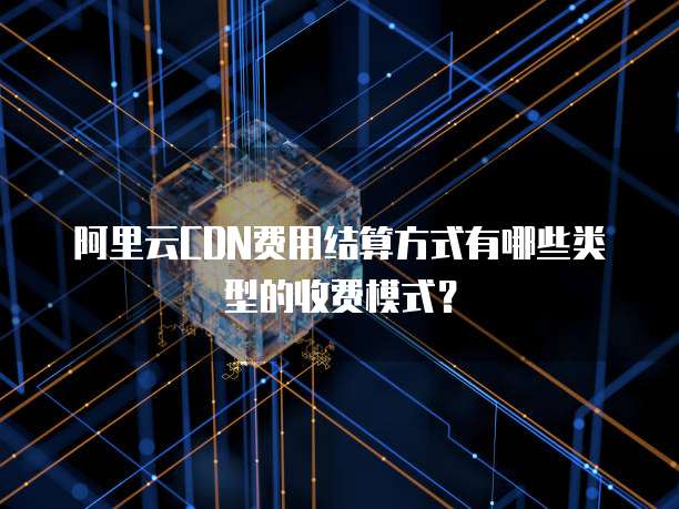 阿里云CDN费用结算方式有哪些类型的收费模式?