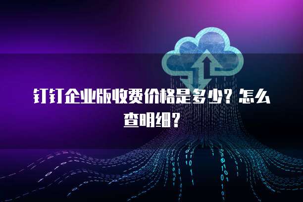 钉钉企业版收费价格是多少?怎么查明细?