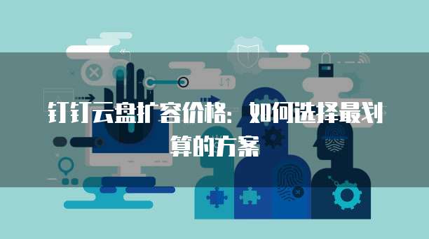 钉钉云盘扩容价格：如何选择最划算的方案