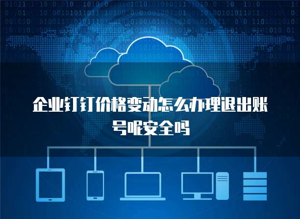 企业钉钉价格变动怎么办理退出账号呢安全吗