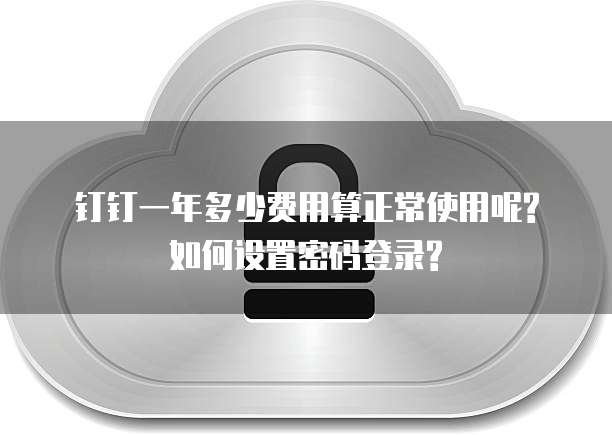 钉钉一年多少费用算正常使用呢?如何设置密码登录?