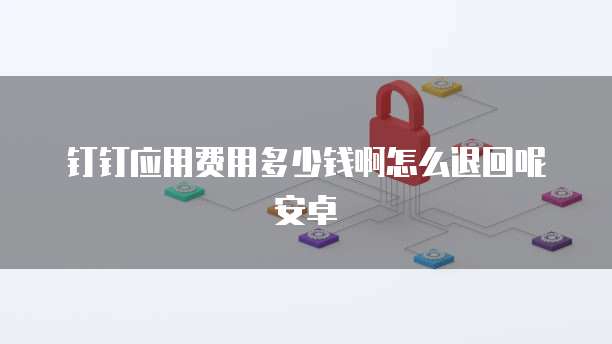 钉钉应用费用多少钱啊怎么退回呢安卓