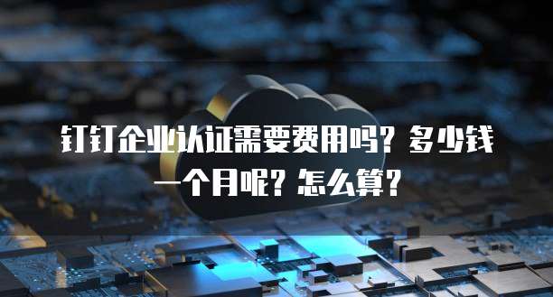 钉钉企业认证需要费用吗?多少钱一个月呢?怎么算?