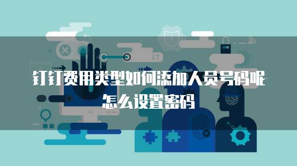 钉钉费用类型如何添加人员号码呢怎么设置密码