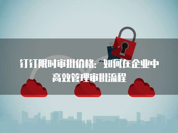 钉钉限时审批价格：如何在企业中高效管理审批流程
