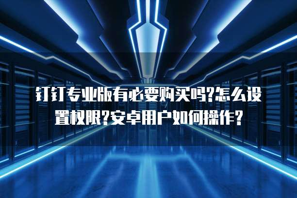 钉钉专业版有必要购买吗?怎么设置权限?安卓用户如何操作?