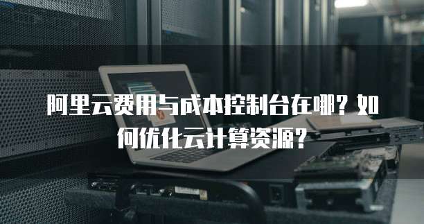 阿里云费用与成本控制台在哪?如何优化云计算资源?