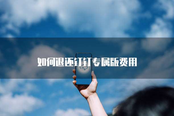 如何退还钉钉专属版费用