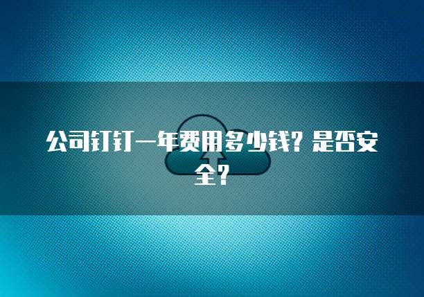 公司钉钉一年费用多少钱?是否安全?
