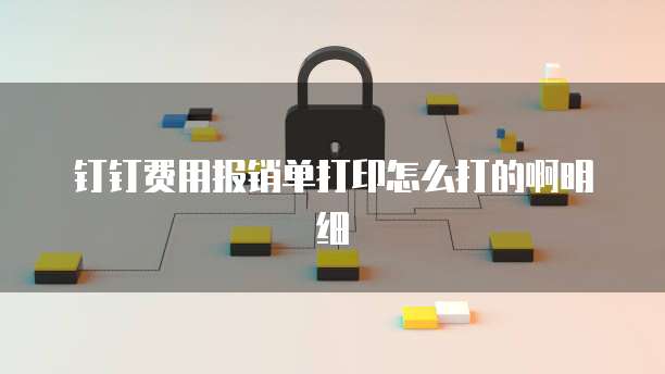 钉钉费用报销单打印怎么打的啊明细