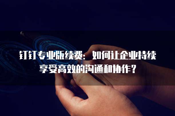 钉钉专业版续费:如何让企业持续享受高效的沟通和协作?
