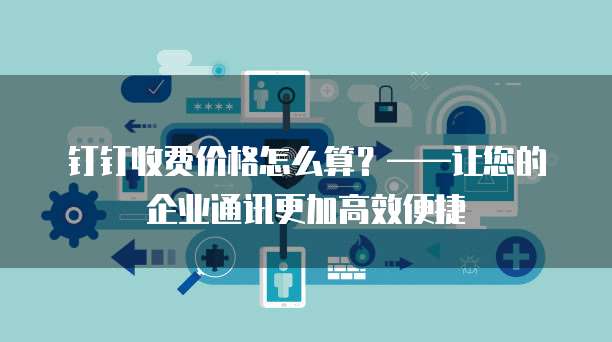钉钉收费价格怎么算?——让您的企业通讯更加高效便捷