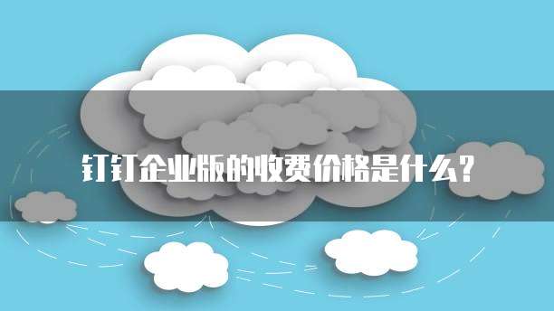 钉钉企业版的收费价格是什么？