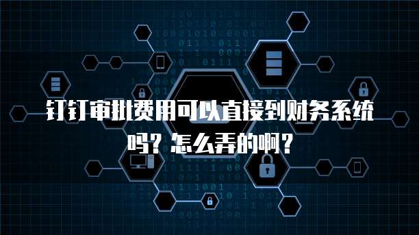 钉钉审批费用可以直接到财务系统吗?怎么弄的啊?