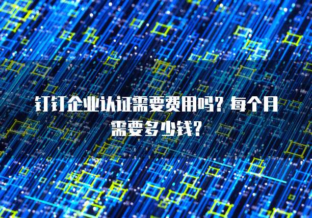 钉钉企业认证需要费用吗?每个月需要多少钱?
