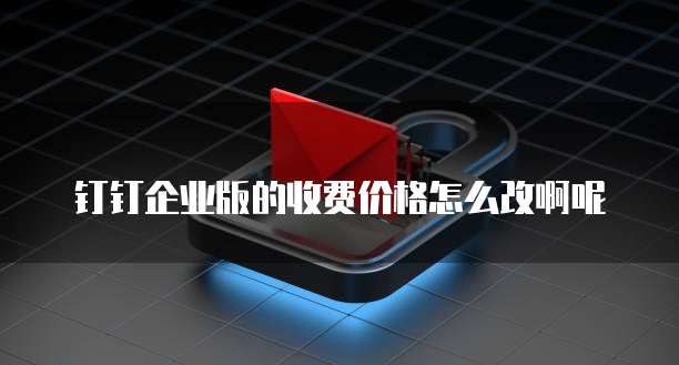 钉钉企业版的收费价格怎么改啊呢