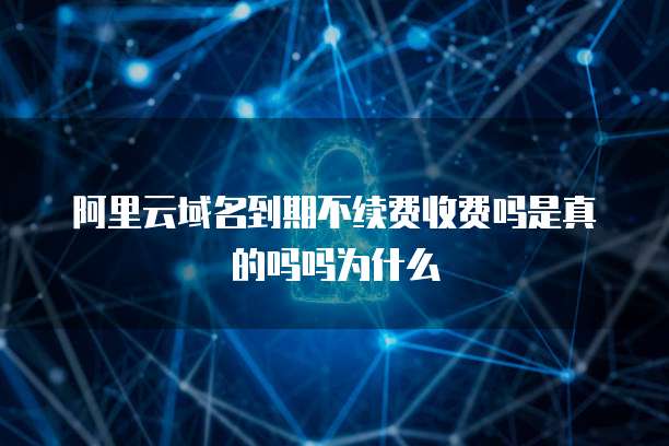 阿里云域名到期不续费收费吗是真的吗吗为什么