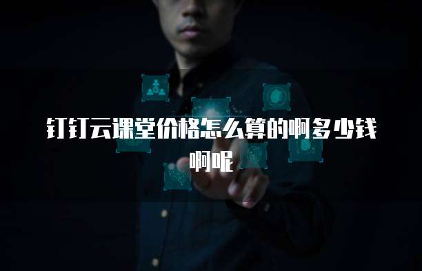 钉钉云课堂价格怎么算的啊多少钱啊呢