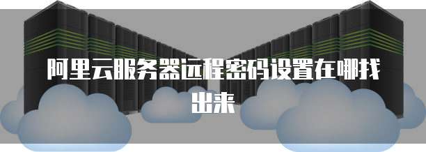 阿里云服务器远程密码设置在哪找出来