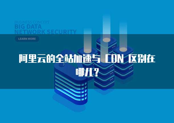 阿里云的全站加速与 CDN 区别在哪儿?