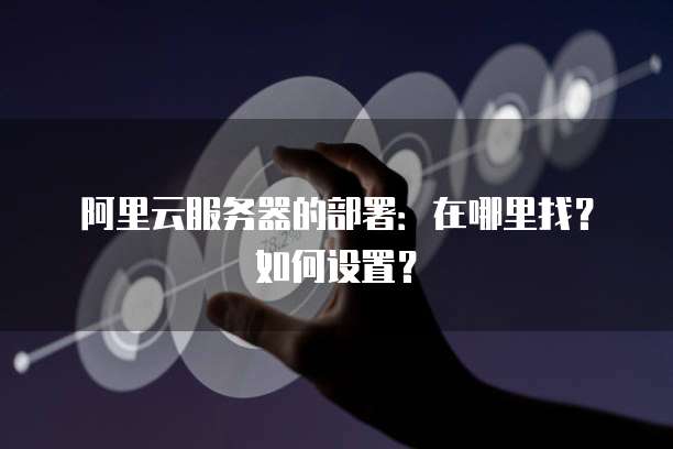 阿里云服务器的部署:在哪里找?如何设置?
