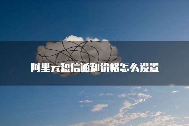 阿里云短信通知价格怎么设置
