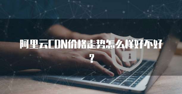 阿里云CDN价格走势怎么样好不好？