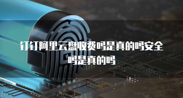钉钉阿里云盘收费吗是真的吗安全吗是真的吗