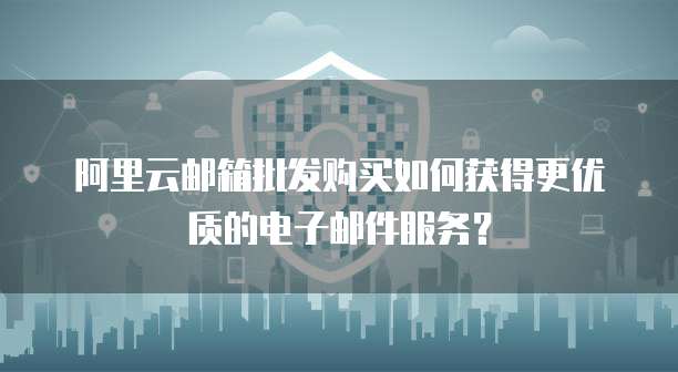 阿里云邮箱批发购买如何获得更优质的电子邮件服务？
