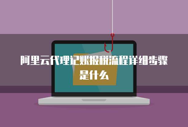阿里云代理记账报税流程详细步骤是什么