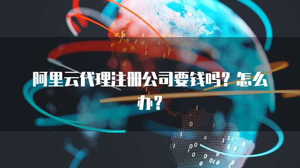 阿里云代理注册公司要钱吗？怎么办？