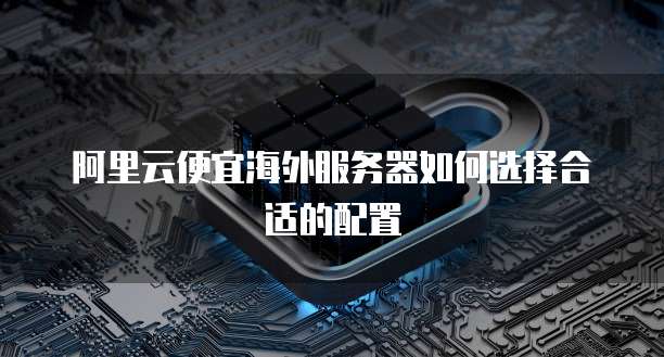 阿里云便宜海外服务器如何选择合适的配置