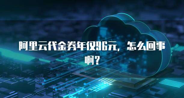 阿里云代金券年仅96元,怎么回事啊?