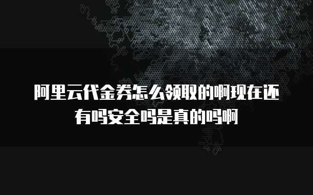 阿里云代金券怎么领取的啊现在还有吗安全吗是真的吗啊