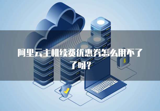阿里云主机续费优惠券怎么用不了了呀?