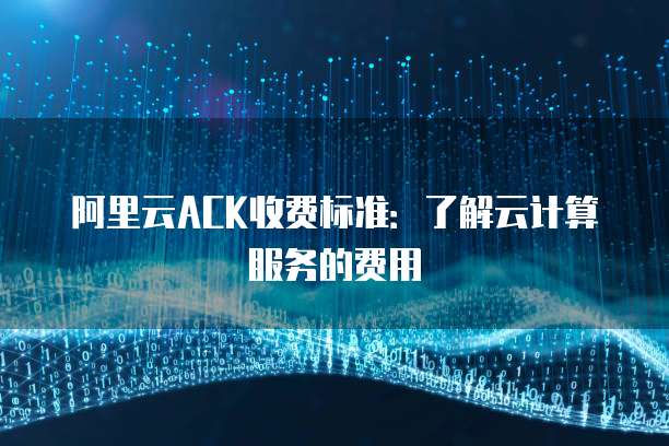 阿里云ACK收费标准:了解云计算服务的费用