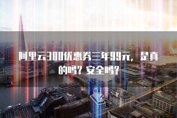 阿里云300优惠券三年99元,是真的吗?安全吗?