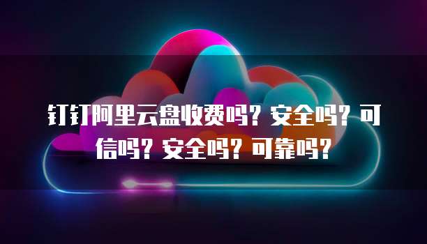 钉钉阿里云盘收费吗?安全吗?可信吗?安全吗?可靠吗?