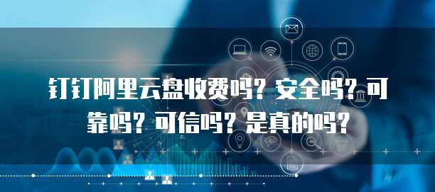 钉钉阿里云盘收费吗?安全吗?可靠吗?可信吗?是真的吗?