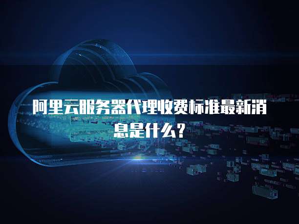 阿里云服务器代理收费标准最新消息是什么?