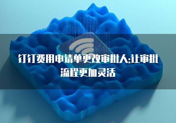 钉钉费用申请单更改审批人:让审批流程更加灵活