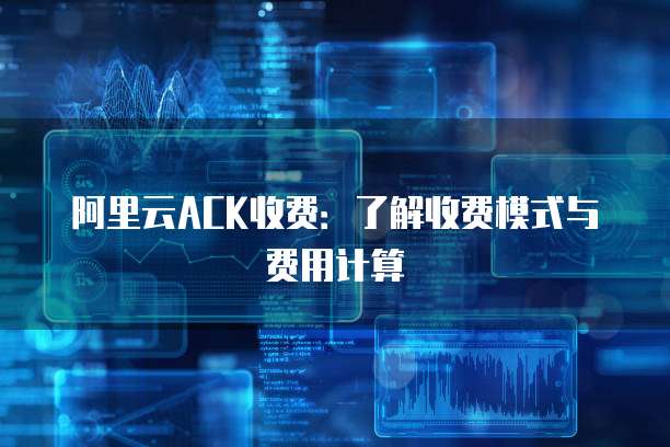 阿里云ACK收费:了解收费模式与费用计算