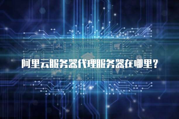 阿里云服务器代理服务器在哪里?