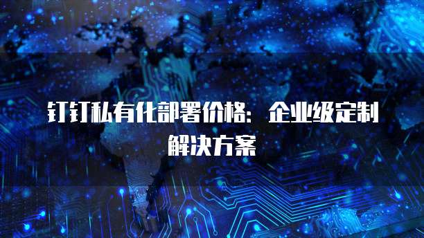 钉钉私有化部署价格：企业级定制解决方案