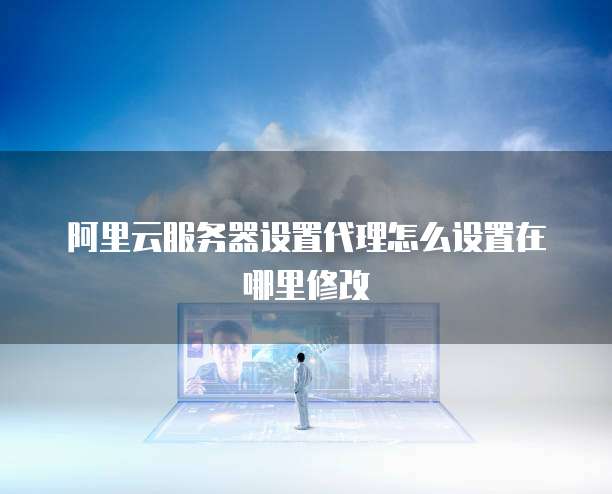 阿里云服务器设置代理怎么设置在哪里修改