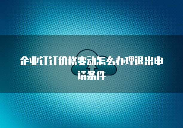 企业钉钉价格变动怎么办理退出申请条件