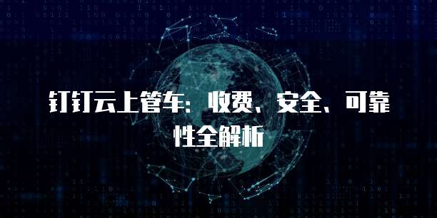 钉钉云上管车:收费、安全、可靠性全解析